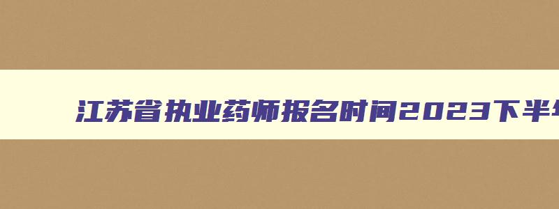 江苏省执业药师报名时间2023下半年,江苏省执业药师报名时间2023