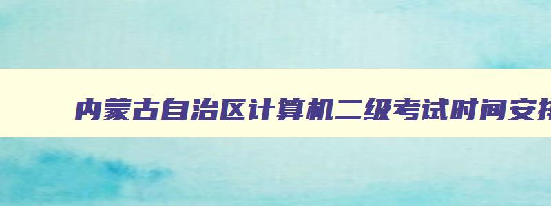 内蒙古自治区计算机二级考试时间安排,内蒙古自治区计算机二级考试时间