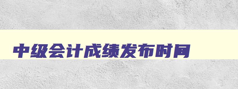 中级会计成绩发布时间,中级会计成绩何时公布2023