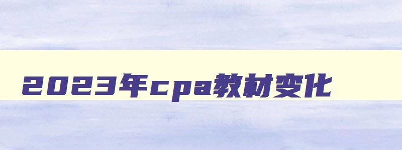 2023年cpa教材变化,cpa2023年会计教材变化