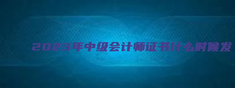 2023年中级会计师证书什么时候发（2023年中级会计师证书什么时候发放）