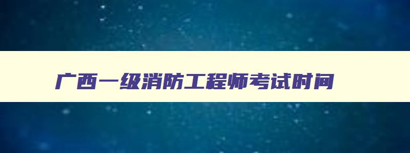 广西一级消防工程师考试时间,广西一级消防工程师报名时间2023官网查询