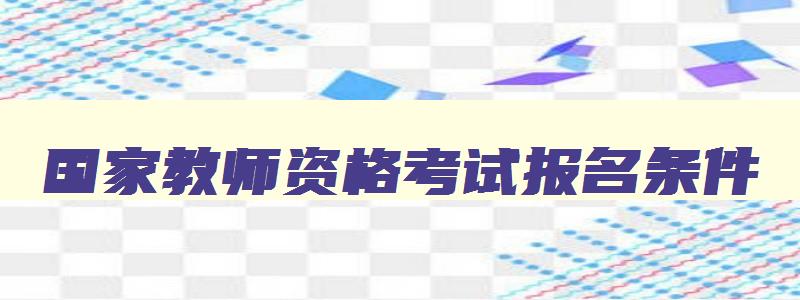 国家教师资格考试报名条件,2023年国家教师资格证报考要求有哪些