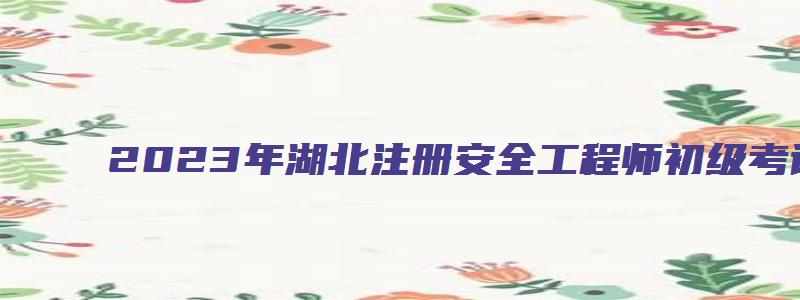 2023年湖北注册安全工程师初级考试时间多久（湖北2023年注册安全工程师考试时间）