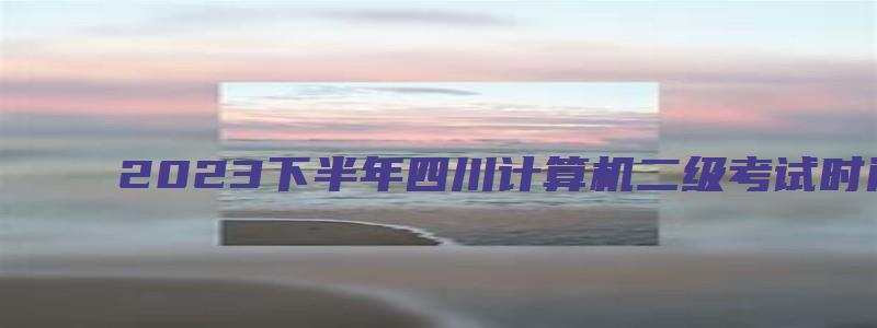 2023下半年四川计算机二级考试时间（四川省下半年计算机二级考试时间）