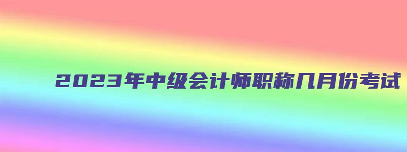 2023年中级会计师职称几月份考试（2023年中级会计职称什么时候考试）