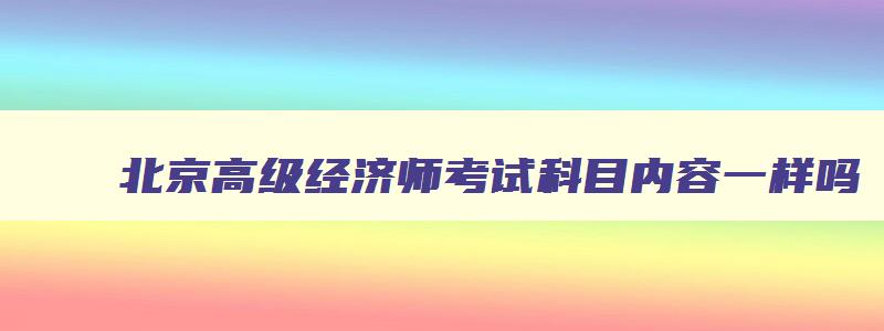 北京高级经济师考试科目内容一样吗,北京高级经济师考试科目内容