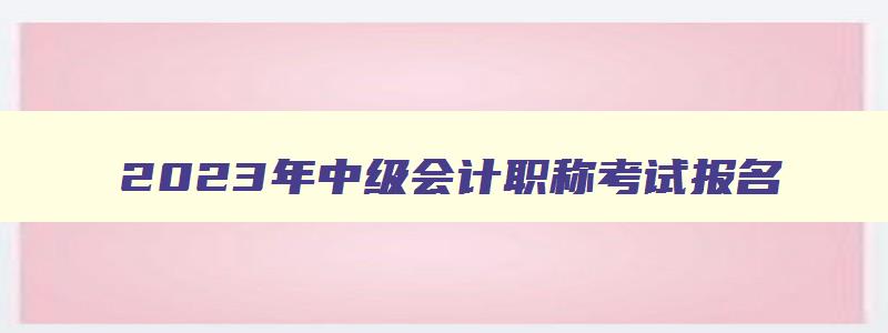 2023年中级会计职称考试报名,21年中级会计职称报名