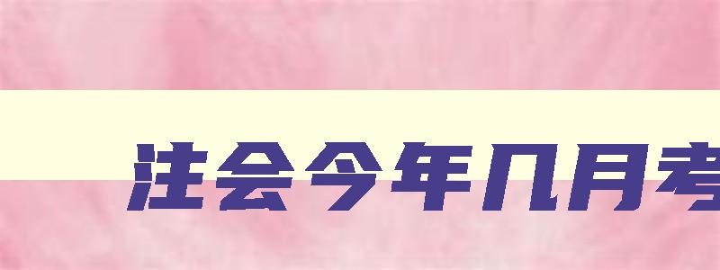 注会今年几月考试,注会2023年几月份考试