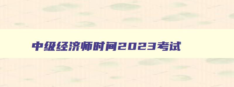 中级经济师时间2023考试,中级经济师时间2023