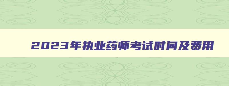 2023年执业药师考试时间及费用,2023年执业药师考试时间