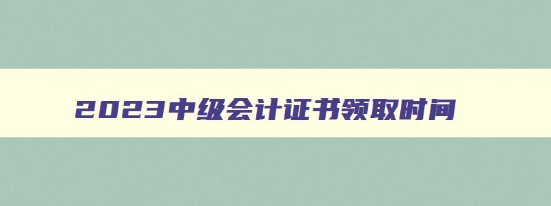 2023中级会计证书领取时间,2023中级会计证领取时间