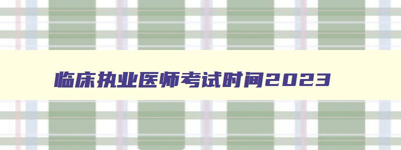 临床执业医师考试时间2023,2023临床执业医师考试笔试时间