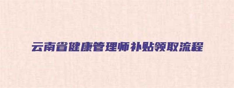 云南省健康管理师补贴领取流程（云南省健康管理师补贴领取流程图）