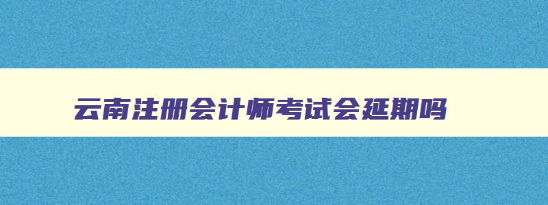 云南注册会计师考试会延期吗,云南注册会计师考试需要核酸检测吗