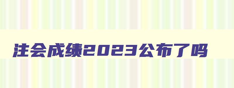 注会成绩2023公布了吗,注会成绩2023时间