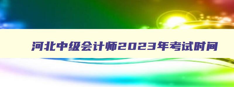 河北中级会计师2023年考试时间,河北省2023年中级会计职称考试时间