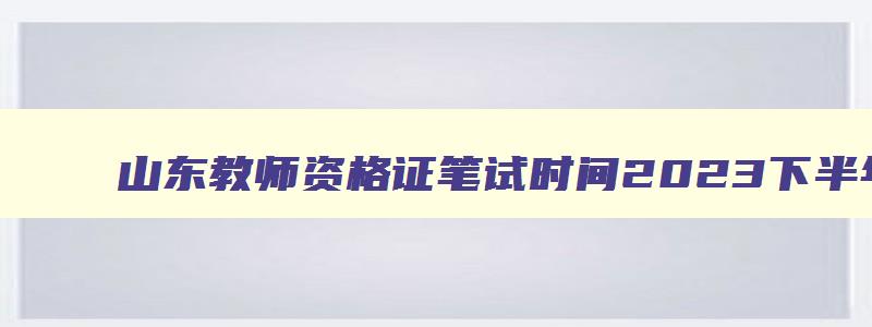 山东教师资格证笔试时间2023下半年,山东省教师资格证考试时间2023下半年笔试