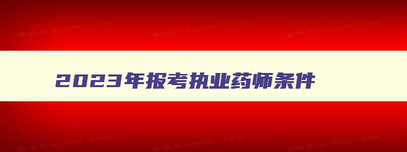 2023年报考执业药师条件,2023年考执业药师证什么时候报名考试