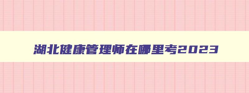 湖北健康管理师在哪里考2023,湖北省健康管理师报考条件