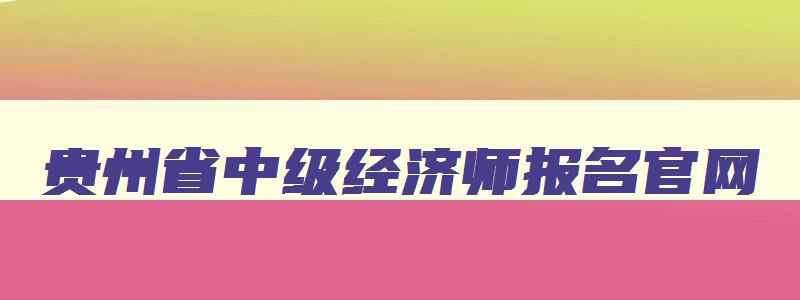 贵州省中级经济师报名官网,贵州省中级经济师2023年报名和考试时间