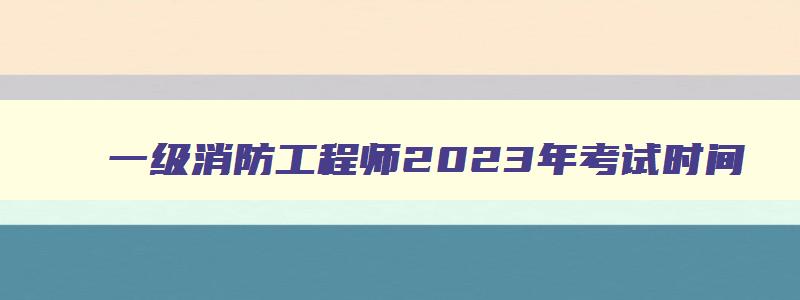 一级消防工程师2023年考试时间,2023年一级消防工程师考试