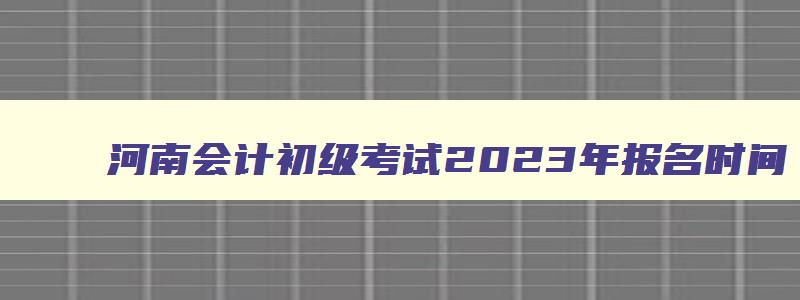 河南会计初级考试2023年报名时间,会计初级考试2023年报名时间