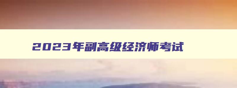 2023年副高级经济师考试,2023年副高经济师还考试吗