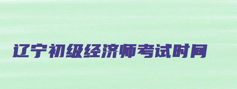 辽宁初级经济师考试时间（辽宁初级经济师考试时间2023报名时间）