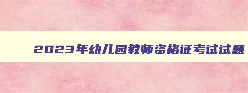 2023年幼儿园教师资格证考试试题,2023幼儿园教师资格证考试真题