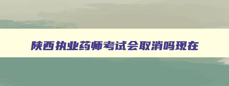 陕西执业药师考试会取消吗现在,陕西执业药师考试会取消吗