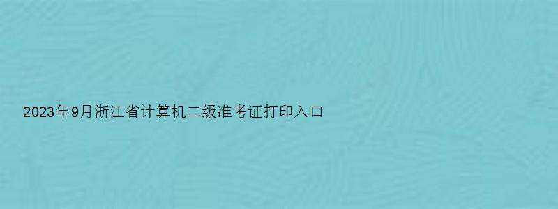 2023年9月浙江省计算机二级准考证打印入口官网（2023年浙江省计算机二级准考证打印）