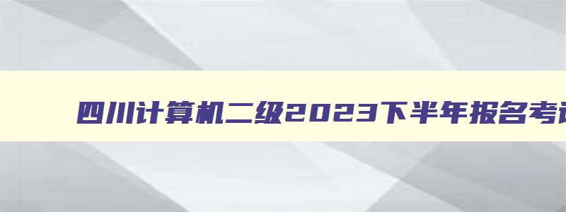 四川计算机二级2023下半年报名考试时间是多少,四川计算机二级2023下半年报名考试时间