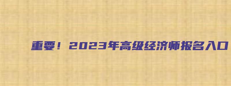 重要！2023年高级经济师报名入口（2023年高级经济师报名时间）