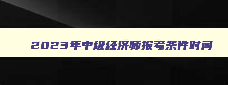 2023年中级经济师报考条件时间