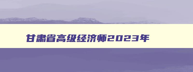 甘肃省高级经济师2023年