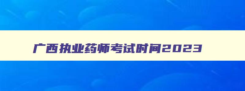 广西执业药师考试时间2023,广西执业药师什么时候开始报名