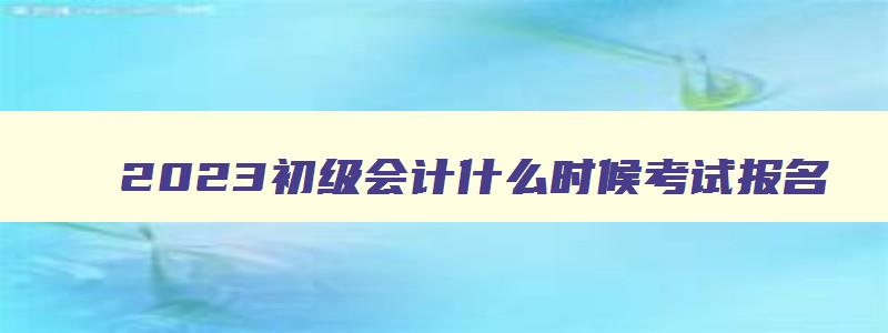 2023初级会计什么时候考试报名,2023初级会计什么时候考试