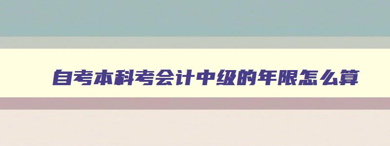 自考本科考会计中级的年限怎么算,自考本科报名中级会计年限