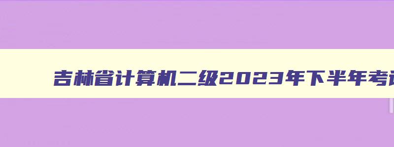 吉林省计算机二级2023年下半年考试时间是多少,吉林省计算机二级2023年下半年考试时间