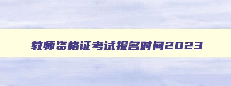 教师资格证考试报名时间2023,教师资格证考试报名时间2023下半年笔试河北