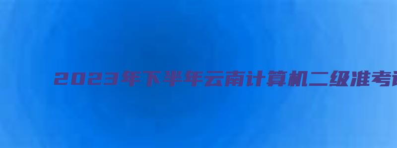 2023年下半年云南计算机二级准考证截止打印时间（云南省计算机二级准考证打印时间）