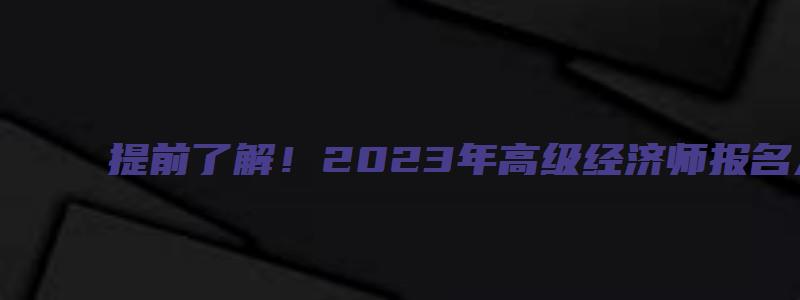 提前了解！2023年高级经济师报名入口（2023年高级经济师报名时间）