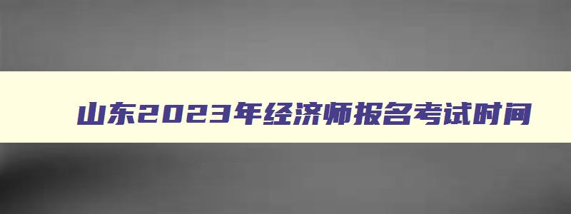 山东2023年经济师报名考试时间,山东2023年经济师报名考试时间