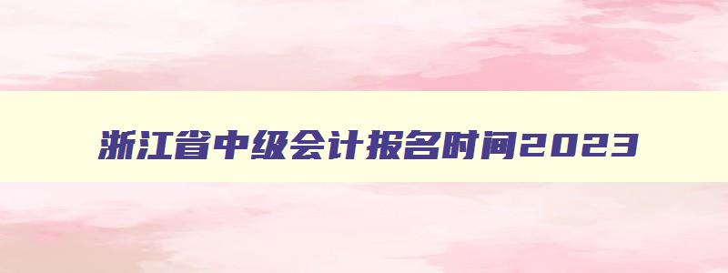 浙江省中级会计报名时间2023,浙江省中级会计报名时间