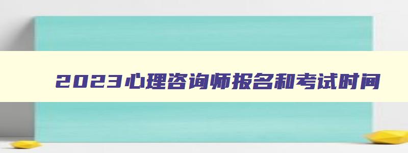 2023心理咨询师报名和考试时间,2023年报考心理咨询师的报名时间是什么