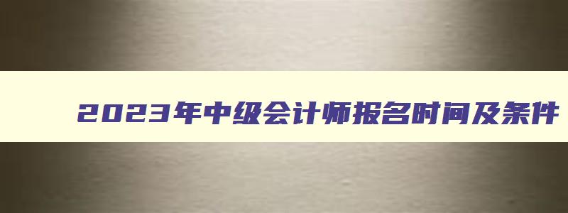 2023年中级会计师报名时间及条件,2023年中级会计师报名时间和条件