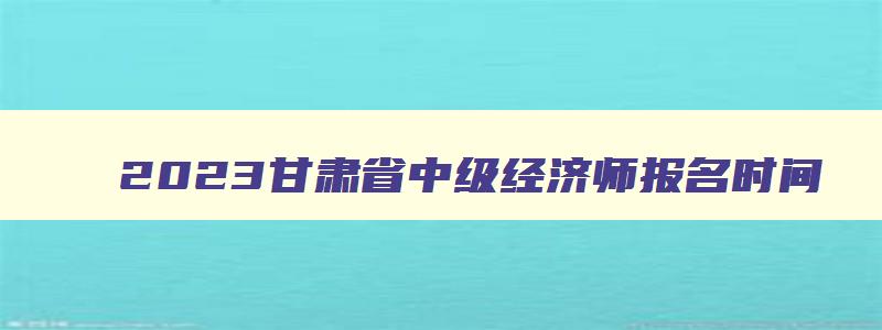 2023甘肃省中级经济师报名时间,甘肃省中级经济师考试时间