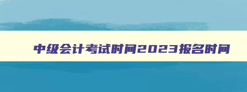 中级会计考试时间2023报名时间