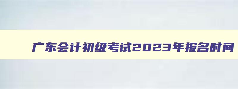 广东会计初级考试2023年报名时间,会计初级考试2023年报名时间